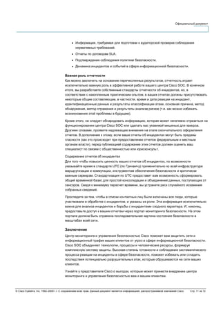 Официальный документ
© Cisco Systems, Inc, 1992–2006 г.г. С сохранением всех прав. Данный документ является информацией, распространяемой компанией Cisco. Стр. 11 из 12
● Информация, требуемая для подготовки к аудиторской проверке соблюдения
нормативных требований.
● Отчеты по договорам SLA.
● Подтверждение соблюдения политики безопасности.
● Динамика инцидентов и событий в сфере информационной безопасности.
Важная роль отчетности
Как можно заключить на основании перечисленных результатов, отчетность играет
исключительно важную роль в эффективной работе вашего центра Cisco SOC. В конечном
итоге, вы разработаете собственные стандарты отчетности об инцидентах, но, в
соответствии с накопленным практическим опытом, в ваших отчетах должны присутствовать
некоторые общие составляющие, в частности, время и дата реакции на инцидент,
идентификационные данные и результаты классификации атаки, основная причина, метод
обнаружения, метод отражения и результаты анализа рисков (т.е. как можно избежать
возникновения этой проблемы в будущем).
Кроме этого, не следует обнародовать информацию, которая может негативно отразиться на
функционировании центра Cisco SOC или сделать вас уязвимой мишенью для хакеров.
Другими словами, проявите надлежащее внимание на этапе окончательного оформления
отчетов. В дополнение к этому, если ваши отчеты об инцидентах могут быть преданы
гласности (как это происходит при предоставлении отчетов федеральным и местным
органам власти), перед публикацией содержание этих отчетов должен оценить ваш
специалист по связям с общественностью или юрисконсульт.
Содержание отчетов об инцидентах
Для того чтобы повысить ценность ваших отчетов об инцидентах, по возможности
указывайте время в стандарте UTC (по Гринвичу) применительно ко всей инфраструктуре
маршрутизации и коммутации, инструментам обеспечения безопасности и критически
важным серверам. Стандартизация по UTC предоставит вам возможность сформировать
общий временной базис для простой консолидации и объединения данных, поступающих от
сенсоров. Сведя к минимуму пересчет времени, вы устраните риск случайного искажения
собранных сведений.
Проследите за тем, чтобы в списки контактных лиц были включены все люди, которые
участвовали в обработке с инцидентом, и указаны их роли. Эта информация исключительно
важна для анализа инцидентов и борьбы с инцидентами сходного характера. И, наконец,
предоставьте доступ к вашим отчетам через портал мониторинга безопасности. На этом
портале должна быть отражена последовательная картина состояния безопасности в
масштабах всей сети.
Заключение
Центр мониторинга и управления безопасностью Cisco поможет вам защитить сети и
информационный трафик ваших клиентов от угроз в сфере информационной безопасности.
Cisco SOC объединяет технологии, процессы и человеческие ресурсы, формируя
комплексную систему защиты. Высокая степень готовности и соблюдение систематического
процесса реакции на инциденты в сфере безопасности, поможет избежать или сгладить
последствия потенциально разрушительных атак, которые обрушиваются на сети ваших
клиентов.
Узнайте у представителя Cisco о выгодах, которые может принести внедрение центра
мониторинга и управления безопасностью вам и вашим клиентам.
 