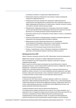 Официальный документ
© Cisco Systems, Inc, 1992–2006 г.г. С сохранением всех прав. Данный документ является информацией, распространяемой компанией Cisco. Стр. 3 из 12
потенциально связанных с инцидентами в сфере безопасности.
● Привлечение экспертов по безопасности для анализа и помощи в разрешении
инцидентов в сфере безопасности.
● Непрерывный мониторинг уязвимостей и нарушений в сфере безопасности;
осуществление таких мероприятий на самом раннем этапе, выявление инцидентов в
сфере информационной безопасности в самом начале, позволяет устранить угрозу до
того момента, как будет нанесен реальный ущерб.
● Периодическое сканирование вашей сети и сетей ваших клиентов для проверки
соответствия мер обеспечения информационной безопасности принятым политикам
безопасности и условиям договоров об уровне обслуживания (SLA).
● Мониторинг вашей сети для отслеживания сигналов тревоги, контроль и тестирование
элементов сети.
● Удаленное обслуживание, конфигурирование и резервное копирование файлов для
оперативного восстановления работоспособности сервисов.
● Модернизация устройств обеспечения безопасности с применением
протестированного программного обеспечения, которое содержит исправления,
устраняющие уязвимости, текущие обновления и новые функции.
● Сбор данных об использовании ресурсов клиентами для биллинга.
● Помощь в генерировании отчетов о соблюдении нормативных требований для
аудиторов с использованием обширного хранилища собранных данных.
Преимущества Cisco SOC
Задачи и функции, решаемые центром Cisco SOC, обеспечивают целый ряд преимуществ:
Эффективная реакция на инциденты в сфере информационной безопасности
При использовании Cisco SOC осуществляется переход от реактивного подхода к
профилактическим мерам.
Вместо акцента на ответных мерах, реализуемых при угрозе безопасности, вводится
продуманный процесс, который предоставляет возможность быстро и эффективно перейти к
обнаружению, локализации и уничтожению угрозы.
Помимо этого, достигается возможность ориентировать экспертов по безопасности на
разработку сетевых стратегий, а не на поиск применимых решений каждый раз, когда будет
возникать новая угроза. В дополнение к этому, появляется возможность предлагать защиту
от злоумышленников, которые атакуют сети или web-сайты ваших клиентов.
Снижение риска для ваших клиентов
С помощью Cisco SOC можно свести к минимуму перерывы в работе сети, связанные с
событиями в сфере информационной безопасности. «Шагая в ногу» с эволюционирующими
глобальными угрозами, вы можете более эффективно защищать трафик ваших клиентов от
потерь и манипулирования данными и устанавливить более эффективный контроль над
вашими сервисами обеспечения безопасности.
Усовершенствование ответных мер для обеспечения безопасности
Что вызвало всплеск трафика электронной почты клиента? Этот всплеск аномален, но не
криминален? Или это предвестник разрушительной сетевой атаки? Используя Cisco SOC, вы
получаете на вооружение алгоритм привлечения различных функциональных
подразделений для анализа подобных случаев. Это алгоритм систематизированного
анализа потенциальных причин возникновения аномалий трафика и соответствующей
 