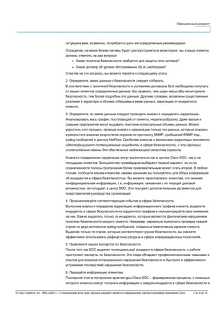 Официальный документ
© Cisco Systems, Inc, 1992–2006 г.г. С сохранением всех прав. Данный документ является информацией, распространяемой компанией Cisco. Стр. 6 из 12
ситуациях вам, возможно, потребуется дать им определенные рекомендации.
Определив, на какие бизнес-активы будет распространяться мониторинг, вы и ваши клиенты
должны ответить на два вопроса:
● Какая политика безопасности требуется для защиты этих активов?
● Какой договор об уровне обслуживания (SLA) необходим?
Ответив на эти вопросы, вы можете перейти к следующему этапу.
2. Определите, какие данные о безопасности следует собирать.
В соответствии с политикой безопасности и условиями договоров SLA необходимо получать
от ваших клиентов определенные данные. Как правило, чем шире масштабы мониторинга
безопасности, тем более подробны эти данные. Другими словами, возможны существенные
различия в характере и объеме собираемых вами данных, зависящие от конкретного
клиента.
3. Определите, по каким данным следует проводить анализ и определять корреляцию.
Анализировать весь трафик, поступающий от клиента, нецелесообразно. Даже малые и
средние предприятия могут выдавать поистине колоссальные объемы данных. Можно
упростить этот процесс, проводя анализ и корреляцию только тех данных, которые созданы
в результате анализа результатов опросов по протоколу SNMP, сообщений SNMP-trap,
syslog-сообщений и данных NetFlow. Средства анализа и механизмы корреляции мгновенно
идентифицируют потенциальные инциденты в сфере безопасности, и эти функции
исключительно важны для обеспечения надлежащего качества сервисов.
Анализ и определение корреляции могут выполняться как в центре Cisco SOC, так и на
площадках клиентов. Большинство провайдеров выбирают первый вариант, но из-за
ограниченности полосы пропускания более привлекательным может стать второй. В любом
случае, сообщите вашим клиентам, какими данными вы пользуетесь для сбора информации
об инцидентах в сфере безопасностью. Вы можете гарантировать клиентам, что никакая
конфиденциальная информация, т.е. информация, связанная с их текущей деловой
активностью, не попадает в центр SOC. Это послужит дополнительным аргументом для
представителей руководства организаций.
4. Проанализируйте соответствующие события в сфере безопасности.
Выполнив анализ и определив корреляцию информационного трафика клиента, выделите
инциденты в сфере безопасности из корректного трафика и сконцентрируйте свое внимание
на них. Важно выделять только те инциденты, которые являются фактическим нарушением
политики безопасности каждого клиента. Например, нереально выполнить проверку каждой
строки из двух миллионов syslog-сообщений, созданных межсетевым экраном клиента.
Выделив только те строки, которые соответствуют угрозе безопасности, вы сможете
эффективно использовать дефицитные ресурсы в сфере информационных технологий.
5. Привлеките ваших экспертов по безопасности.
После того как SOC выделит потенциальный инцидент в сфере безопасности, к работе
приступают эксперты по безопасности. Эти люди обладают профессиональными навыками и
опытом для анализа потенциального нарушения безопасности и быстрого и эффективного
устранения последствий нарушения безопасности.
6. Передайте информацию клиентам.
Последний этап в построении архитектуры Cisco SOC – формирование процесса, с помощью
которого клиенты смогут получать информацию о каждом инциденте в сфере безопасности и
 