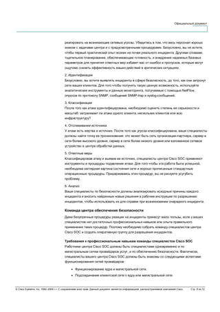 Официальный документ
© Cisco Systems, Inc, 1992–2006 г.г. С сохранением всех прав. Данный документ является информацией, распространяемой компанией Cisco. Стр. 8 из 12
реагировать на возникающие сетевые угрозы. Убедитесь в том, что весь персонал хорошо
знаком с задачами центра и с предусмотренными процедурами. Безусловно, вы не хотите,
чтобы первый практический опыт возник на почве реального инцидента. Другими словами,
тщательное планирование, обеспечивающее готовность, и внедрение надежных базовых
параметров для принятия ответных мер избавят вас от ошибок и пропусков, которые могут
ощутимо снизить эффективность ваших действий в критических ситуациях.
2. Идентификация
Безусловно, вы хотите выявлять инциденты в сфере безопасность, до того, как они затронут
сети ваших клиентов. Для того чтобы получить такую ценную возможность, используйте
аналитические инструменты и данные мониторинга, получаемые с помощью NetFlow,
опросов по протоколу SNMP, сообщений SNMP-trap и syslog-сообщений.
3. Классификация
После того как атака идентифицирована, необходимо оценить степень ее серьезности и
масштаб: затрагивает ли атака одного клиента, нескольких клиентов или всю
инфраструктуру?
4. Отслеживание источника
У атаки есть жертва и источник. После того как угроза классифицирована, ваши специалисты
должны найти точку ее проникновения: это может быть сеть организации-партнера, сервер в
сети более высокого уровня, сервер в сети более низкого уровня или взломанное сетевое
устройство в центре обработки данных.
5. Ответные меры
Классифицировав атаку и выявив ее источник, специалисты центра Cisco SOC применяют
инструменты и процедуры подавления атаки. Для того чтобы эта работа была успешной,
необходима наглядная картина состояния сети и хорошо прописанные стандартные
операционные процедуры. Придерживаясь этих процедур, вы не рискуете усугубить
проблему.
6. Анализ
Ваши специалисты по безопасности должны анализировать исходные причины каждого
инцидента и вносить найденные новые решения в рабочие инструкции по разрешению
инцидентов, чтобы использовать их для справки при возникновении очередного инцидента.
Команда центра обеспечения безопасности
Даже безупречные процедуры реакции на инциденты принесут мало пользы, если у ваших
специалистов нет достаточных профессиональных навыков или опыта правильного
применения таких процедур. Поэтому необходимо собрать команду специалистов центра
Cisco SOC и создать оперативную группу для разрешения инцидентов.
Требования к профессиональным навыкам команды специалистов Cisco SOC
Работники центра Cisco SOC должны быть специалистами одновременно и по
магистральным сетям провайдеров услуг, и по обеспечению безопасности. Фактически,
специалисты вашего центра Cisco SOC должны быть знакомы со следующими аспектами
функционирования сетей провайдеров:
● Функционирование ядра и магистральной сети.
● Подсоединение клиентской сети к ядру или магистральной сети.
 