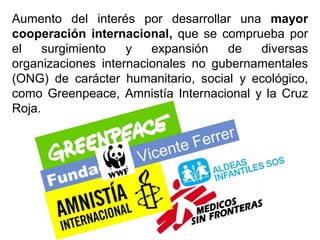 Aumento del interés por desarrollar una mayor
cooperación internacional, que se comprueba por
el surgimiento y expansión de diversas
organizaciones internacionales no gubernamentales
(ONG) de carácter humanitario, social y ecológico,
como Greenpeace, Amnistía Internacional y la Cruz
Roja.
 