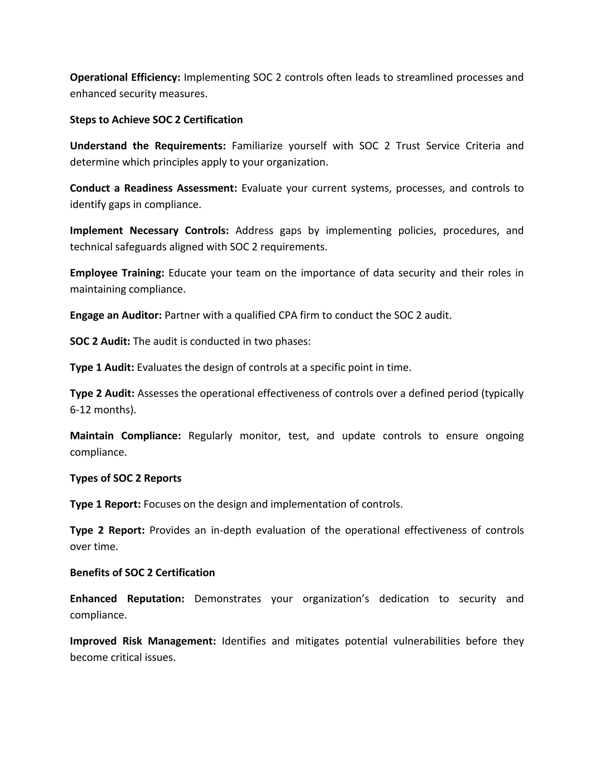 Operational Efficiency: Implementing SOC 2 controls often leads to streamlined processes and
enhanced security measures.
Steps to Achieve SOC 2 Certification
Understand the Requirements: Familiarize yourself with SOC 2 Trust Service Criteria and
determine which principles apply to your organization.
Conduct a Readiness Assessment: Evaluate your current systems, processes, and controls to
identify gaps in compliance.
Implement Necessary Controls: Address gaps by implementing policies, procedures, and
technical safeguards aligned with SOC 2 requirements.
Employee Training: Educate your team on the importance of data security and their roles in
maintaining compliance.
Engage an Auditor: Partner with a qualified CPA firm to conduct the SOC 2 audit.
SOC 2 Audit: The audit is conducted in two phases:
Type 1 Audit: Evaluates the design of controls at a specific point in time.
Type 2 Audit: Assesses the operational effectiveness of controls over a defined period (typically
6-12 months).
Maintain Compliance: Regularly monitor, test, and update controls to ensure ongoing
compliance.
Types of SOC 2 Reports
Type 1 Report: Focuses on the design and implementation of controls.
Type 2 Report: Provides an in-depth evaluation of the operational effectiveness of controls
over time.
Benefits of SOC 2 Certification
Enhanced Reputation: Demonstrates your organization’s dedication to security and
compliance.
Improved Risk Management: Identifies and mitigates potential vulnerabilities before they
become critical issues.
 