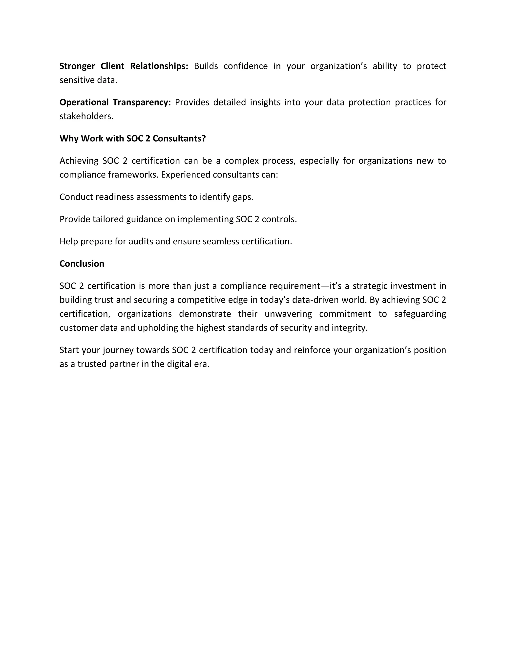 Stronger Client Relationships: Builds confidence in your organization’s ability to protect
sensitive data.
Operational Transparency: Provides detailed insights into your data protection practices for
stakeholders.
Why Work with SOC 2 Consultants?
Achieving SOC 2 certification can be a complex process, especially for organizations new to
compliance frameworks. Experienced consultants can:
Conduct readiness assessments to identify gaps.
Provide tailored guidance on implementing SOC 2 controls.
Help prepare for audits and ensure seamless certification.
Conclusion
SOC 2 certification is more than just a compliance requirement—it’s a strategic investment in
building trust and securing a competitive edge in today’s data-driven world. By achieving SOC 2
certification, organizations demonstrate their unwavering commitment to safeguarding
customer data and upholding the highest standards of security and integrity.
Start your journey towards SOC 2 certification today and reinforce your organization’s position
as a trusted partner in the digital era.
 