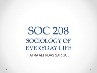 SOC 208
SOCIOLOGY OF
EVERYDAY LIFE
FATMA ALTINBAS SARIGUL
 