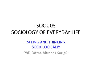 SOC 208
SOCIOLOGY OF EVERYDAY LIFE
SEEING AND THINKING
SOCIOLOGICALLY
PhD Fatma Altınbas Sarıgül
 