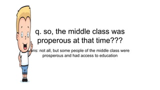 q. so, the middle class was
properous at that time???
ans: not all, but some people of the middle class were
prosperous and had access to education
 