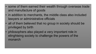 • some of them earned their wealth through overseas trade
and manufacture of goods
• in addition to merchants, the middle class also included
lawyers or administrative officials
• all of them believed that no group in society should be
privileged by birth
• philosophers also played a very important role in
elinghteing society to challenge the powers of the
monarch
 