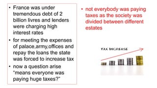 • France was under
tremendous debt of 2
billion livres and lenders
were charging high
interest rates
• for meeting the expenses
of palace,army,offices and
repay the loans the state
was forced to increase tax
• now a question arise
“means everyone was
paying huge taxes?”
• not everybody was paying
taxes as the society was
divided between different
estates
 