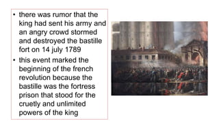 • there was rumor that the
king had sent his army and
an angry crowd stormed
and destroyed the bastille
fort on 14 july 1789
• this event marked the
beginning of the french
revolution because the
bastille was the fortress
prison that stood for the
cruetly and unlimited
powers of the king
 