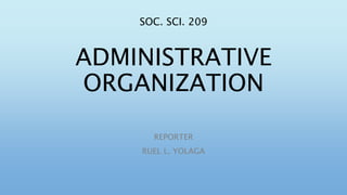 SOC. SCI. 209
ADMINISTRATIVE
ORGANIZATION
REPORTER
RUEL L. YOLAGA
 