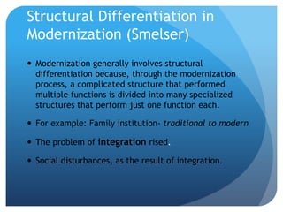 Structural Differentiation in
Modernization (Smelser)
 Modernization generally involves structural
differentiation because, through the modernization
process, a complicated structure that performed
multiple functions is divided into many specialized
structures that perform just one function each.
 For example: Family institution- traditional to modern
 The problem of integration rised.
 Social disturbances, as the result of integration.
 