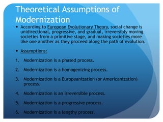 Theoretical Assumptions of
Modernization
 According to European Evolutionary Theory, social change is
unidirectional, progressive, and gradual, irreversibly moving
societies from a primitive stage, and making societies more
like one another as they proceed along the path of evolution.
 Assumptions:
1. Modernization is a phased process.
2. Modernization is a homogenizing process.
3. Modernization is a Europeanization (or Americanization)
process.
4. Modernization is an irreversible process.
5. Modernization is a progressive process.
6. Modernization is a lengthy process.
 