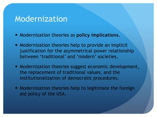 Modernization
 Modernization theories as policy implications.
 Modernization theories help to provide an implicit
justification for the asymmetrical power relationship
between ‘traditional’ and ‘modern’ societies.
 Modernization theories suggest economic development,
the replacement of traditional values, and the
institutionalization of democratic procedures.
 Modernization theories help to legitimate the foreign
aid policy of the USA.
 