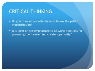 CRITICAL THINKING
 Do you think all societies have to follow the path of
modernization?
 Is it ideal or is it emphasized to all world’s nations for
governing them easier and create superiority?
 