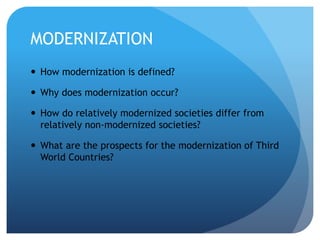 MODERNIZATION
 How modernization is defined?
 Why does modernization occur?
 How do relatively modernized societies differ from
relatively non-modernized societies?
 What are the prospects for the modernization of Third
World Countries?
 