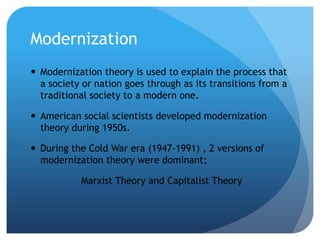 Modernization
 Modernization theory is used to explain the process that
a society or nation goes through as its transitions from a
traditional society to a modern one.
 American social scientists developed modernization
theory during 1950s.
 During the Cold War era (1947-1991) , 2 versions of
modernization theory were dominant;
Marxist Theory and Capitalist Theory
 