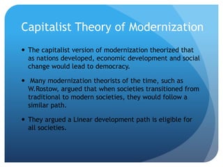 Capitalist Theory of Modernization
 The capitalist version of modernization theorized that
as nations developed, economic development and social
change would lead to democracy.
 Many modernization theorists of the time, such as
W.Rostow, argued that when societies transitioned from
traditional to modern societies, they would follow a
similar path.
 They argued a Linear development path is eligible for
all societies.
 