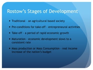 Rostow’s Stages of Development
 Traditional – an agricultural based society
 Pre-conditions for take-off – entrepreneural activities
 Take-off – a period of rapid economic growth
 Maturation – economic development slows to a
consistent rate
 Mass production or Mass Consumption – real income
increase of the nation’s budget
 