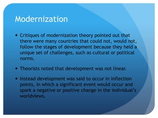Modernization
 Critiques of modernization theory pointed out that
there were many countries that could not, would not,
follow the stages of development because they held a
unique set of challenges, such as cultural or political
norms.
 Theorists noted that development was not linear.
 Instead development was said to occur in inflection
points, in which a significant event would occur and
spark a negative or positive change in the individual’s
worldviews.
 