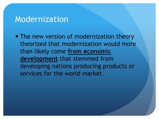Modernization
 The new version of modernization theory
theorized that modernization would more
than likely come from economic
development that stemmed from
developing nations producing products or
services for the world market.
 