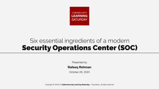 Copyright © 2020-23 Cybersecurity Learning Saturday – Proprietary, all rights reserved
CYBERSECURITY
LEARNING
SATURDAY
Six essential ingredients of a modern
Security Operations Center (SOC)
Presented by
Rafeeq Rehman
October 28, 2023
 
