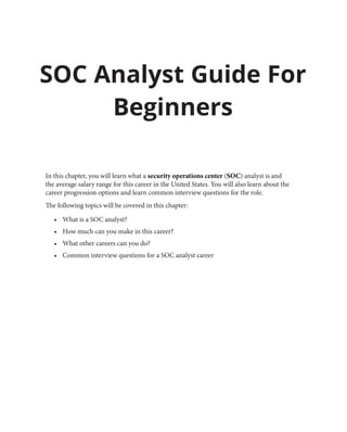 In this chapter, you will learn what a security operations center (SOC) analyst is and
the average salary range for this career in the United States. You will also learn about the
career progression options and learn common interview questions for the role.
The following topics will be covered in this chapter:
• What is a SOC analyst?
• How much can you make in this career?
• What other careers can you do?
• Common interview questions for a SOC analyst career
SOC Analyst Guide For
Beginners
 