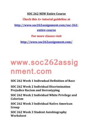 SOC 262 NEW Entire Course
Check this A+ tutorial guideline at
http://www.soc262assignment.com/soc-262-
entire-course
For more classes visit
http://www.soc262assignment.com/
www.soc262assig
nment.com
SOC 262 Week 1 Indivudual Definition of Race
SOC 262 Week 2 Individual Discrimination
Prejudice Racism and Stereotyping
SOC 262 Week 2 Individual White Privilege and
Colorism
SOC 262 Week 3 Individual Native American
Group
SOC 262 Week 3 Student Autobiography
Worksheet
 