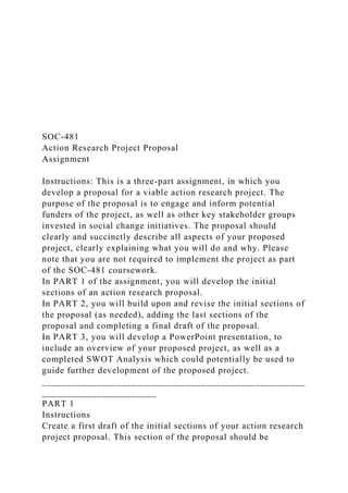 SOC-481
Action Research Project Proposal
Assignment
Instructions: This is a three-part assignment, in which you
develop a proposal for a viable action research project. The
purpose of the proposal is to engage and inform potential
funders of the project, as well as other key stakeholder groups
invested in social change initiatives. The proposal should
clearly and succinctly describe all aspects of your proposed
project, clearly explaining what you will do and why. Please
note that you are not required to implement the project as part
of the SOC-481 coursework.
In PART 1 of the assignment, you will develop the initial
sections of an action research proposal.
In PART 2, you will build upon and revise the initial sections of
the proposal (as needed), adding the last sections of the
proposal and completing a final draft of the proposal.
In PART 3, you will develop a PowerPoint presentation, to
include an overview of your proposed project, as well as a
completed SWOT Analysis which could potentially be used to
guide further development of the proposed project.
_____________________________________________________
_______________________
PART 1
Instructions
Create a first draft of the initial sections of your action research
project proposal. This section of the proposal should be
 