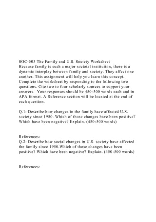 SOC-505 The Family and U.S. Society Worksheet
Because family is such a major societal institution, there is a
dynamic interplay between family and society. They affect one
another. This assignment will help you learn this concept.
Complete the worksheet by responding to the following two
questions. Cite two to four scholarly sources to support your
answers. Your responses should be 450-500 words each and in
APA format. A Reference section will be located at the end of
each question.
Q.1: Describe how changes in the family have affected U.S.
society since 1950. Which of those changes have been positive?
Which have been negative? Explain. (450-500 words)
References:
Q.2: Describe how social changes in U.S. society have affected
the family since 1950.Which of those changes have been
positive? Which have been negative? Explain. (450-500 words)
References:
 