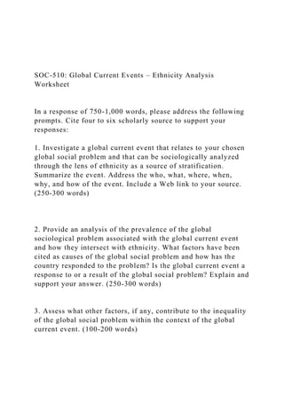 SOC-510: Global Current Events – Ethnicity Analysis
Worksheet
In a response of 750-1,000 words, please address the following
prompts. Cite four to six scholarly source to support your
responses:
1. Investigate a global current event that relates to your chosen
global social problem and that can be sociologically analyzed
through the lens of ethnicity as a source of stratification.
Summarize the event. Address the who, what, where, when,
why, and how of the event. Include a Web link to your source.
(250-300 words)
2. Provide an analysis of the prevalence of the global
sociological problem associated with the global current event
and how they intersect with ethnicity. What factors have been
cited as causes of the global social problem and how has the
country responded to the problem? Is the global current event a
response to or a result of the global social problem? Explain and
support your answer. (250-300 words)
3. Assess what other factors, if any, contribute to the inequality
of the global social problem within the context of the global
current event. (100-200 words)
 