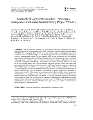 International Journal of Transgenderism, 13:165–232, 2011
Copyright C World Professional Association for Transgender Health
ISSN: 1553-2739 print / 1434-4599 online
DOI: 10.1080/15532739.2011.700873

Standards of Care for the Health of Transsexual,
Transgender, and Gender-Nonconforming People, Version 7
Coleman, E., Bockting, W., Botzer, M., Cohen-Kettenis, P., DeCuypere, G., Feldman, J.,
Fraser, L., Green, J., Knudson, G., Meyer, W. J., Monstrey, S., Adler, R. K., Brown, G. R.,
Devor, A. H., Ehrbar, R., Ettner, R., Eyler, E., Garofalo, R., Karasic, D. H., Lev, A. I.,
Mayer, G., Meyer-Bahlburg, H., Hall, B. P., Pfaefﬂin, F., Rachlin, K., Robinson, B.,
Schechter, L. S., Tangpricha, V., van Trotsenburg, M., Vitale, A., Winter, S., Whittle, S.,
Wylie, K. R., & Zucker, K.

ABSTRACT. The Standards of Care (SOC) for the Health of Transsexual, Transgender, and Gender
Nonconforming People is a publication of the World Professional Association for Transgender Health
(WPATH). The overall goal of the SOC is to provide clinical guidance for health professionals to
assist transsexual, transgender, and gender nonconforming people with safe and effective pathways to
achieving lasting personal comfort with their gendered selves, in order to maximize their overall health,
psychological well-being, and self-fulﬁllment. This assistance may include primary care, gynecologic
and urologic care, reproductive options, voice and communication therapy, mental health services (e.g.,
assessment, counseling, psychotherapy), and hormonal and surgical treatments. The SOC are based
on the best available science and expert professional consensus. Because most of the research and
experience in this ﬁeld comes from a North American and Western European perspective, adaptations
of the SOC to other parts of the world are necessary. The SOC articulate standards of care while
acknowledging the role of making informed choices and the value of harm reduction approaches. In
addition, this version of the SOC recognizes that treatment for gender dysphoria i.e., discomfort or
distress that is caused by a discrepancy between persons gender identity and that persons sex assigned
at birth (and the associated gender role and/or primary and secondary sex characteristics) has become
more individualized. Some individuals who present for care will have made signiﬁcant self-directed
progress towards gender role changes or other resolutions regarding their gender identity or gender
dysphoria. Other individuals will require more intensive services. Health professionals can use the SOC
to help patients consider the full range of health services open to them, in accordance with their clinical
needs and goals for gender expression.

KEYWORDS. Transexual, transgender, gender dysphoria, Standards of Care

This is the seventh version of the Standards of Care. The original SOC were published in 1979. Previous
revisions were in 1980, 1981, 1990, 1998, and 2001.
Address correspondence to Eli Coleman, PhD, Program in Human Sexuality, University of Minnesota
Medical School, 1300 South 2nd Street, Suite 180, Minneapolis, MN 55454. E-mail: colem001@umn.edu
165

 