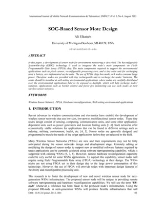 International Journal of Mobile Network Communications & Telematics ( IJMNCT) Vol. 3, No.4, August 2013
DOI : 10.5121/ijmnct.2013.3401 01
SOC-Based Sensor Mote Design
Ali Elkateeb
University of Michigan-Dearborn, MI 48128, USA
elkateeb@umich.edu
ABSTRACT
In this paper, a development of sensor node for environment monitoring is described. The Reconfigurable
System-On-chip (RSOC) technology is used to integrate the node’s main components on Field-
Programmable Gate Array (FPGA) chip. The main components required to support the environmental
applications such as pixels sensor, reconfigurable processing core, and a tiny solar unit for recharging
node’s battery, are implemented on the node. The use of FPGA chips has made such nodes consume large
power. Therefore, nodes are provided with tiny rechargeable unit to recharge the nodes’ batteries. The
nodes should be installed at well-setting environmental applications, where nodes are carefully distributed
over the environmental applications field to be exposed to daylight, which will help recharge nodes’
batteries. Applications such as border control and forest fire monitoring can use such nodes at their
wireless sensor networks.
KEYWORDS
Wireless Sensor Network, FPGA, Hardware reconfigurations, Well-setting environmental applications
1. INTRODUCTION
Recent advances in wireless communications and electronics have enabled the development of
wireless sensor networks that use low-cost, low-power, multifunctional sensor nodes. These tiny
nodes design consist of sensing, computing, communication units, and some other application-
dependent units such as power generators and location finding units [1-3]. Such networks offer
economically viable solutions for applications that can be found in different settings such as
industry, military, environment, health, etc. [4, 5]. Sensor nodes are generally designed and
programmed to match the needs of the target applications before they are released to the field.
Many Wireless Sensor Networks (WSNs) are new and their requirements may not be fully
anticipated during the sensor networks design and development stage. Remotely adding or
modifying the design of sensor nodes to support new or modified software features required by
target applications can be currently achieved using software reprogramming capability, which is
supported with existing WSNs [6, 7, 8]. However, remote hardware reconfiguration capability
could be very useful for some WSNs applications. To support this capability, sensor nodes will
require using Field Programmable Gate array (FPGA) technology at their design. The WSNs
nodes are not using FPGA yet in their design due to the large power consumption of this
technology. However, the use of FPGA will provide nodes with important design features of
flexibility and reconfigurable processing unit.
This research is to foster the development of new and novel wireless sensor node for next-
generation WSNs infrastructure. The proposed sensor node will be unique in providing remote
software reprogramming and hardware reconfiguration capabilities. We will use the term ‘RR-
node’ whenever a reference has been made to the proposed node’s infrastructure. Using the
proposed RR-node in next-generation WSNs will produce flexible infrastructures that will
 
