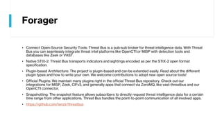Forager
• Connect Open-Source Security Tools: Threat Bus is a pub-sub broker for threat intelligence data. With Threat
Bus you can seamlessly integrate threat intel platforms like OpenCTI or MISP with detection tools and
databases like Zeek or VAST.
• Native STIX-2: Threat Bus transports indicators and sightings encoded as per the STIX-2 open format
specification.
• Plugin-based Architecture: The project is plugin-based and can be extended easily. Read about the different
plugin types and how to write your own. We welcome contributions to adopt new open source tools!
• Official Plugins: We maintain many plugins right in the official Threat Bus repository. Check out our
integrations for MISP, Zeek, CIFv3, and generally apps that connect via ZeroMQ, like vast-threatbus and our
OpenCTI connector.
• Snapshotting: The snapshot feature allows subscribers to directly request threat intelligence data for a certain
time range from other applications. Threat Bus handles the point-to-point communication of all involved apps.
• https://github.com/tenzir/threatbus
 