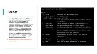 Peepdf
• peepdf is a Python tool to explore PDF files in
order to find out if the file can be harmful or not.
The aim of this tool is to provide all the
necessary components that a security
researcher could need in a PDF analysis without
using 3 or 4 tools to make all the tasks. With
peepdf it's possible to see all the objects in the
document showing the suspicious elements,
supports the most used filters and encodings, it
can parse different versions of a file, object
streams and encrypted files. With the installation
of PyV8 and Pylibemu it provides Javascript
and shellcode analysis wrappers too. Apart of
this it is able to create new PDF files, modify
existent ones and obfuscate them.
• https://eternal-todo.com/tools/peepdf-pdf-
analysis-tool
 