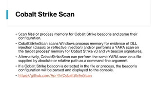 Cobalt Strike Scan
• Scan files or process memory for Cobalt Strike beacons and parse their
configuration.
• CobaltStrikeScan scans Windows process memory for evidence of DLL
injection (classic or reflective injection) and/or performs a YARA scan on
the target process' memory for Cobalt Strike v3 and v4 beacon signatures.
• Alternatively, CobaltStrikeScan can perform the same YARA scan on a file
supplied by absolute or relative path as a command-line argument.
• If a Cobalt Strike beacon is detected in the file or process, the beacon's
configuration will be parsed and displayed to the console.
• https://github.com/Apr4h/CobaltStrikeScan
 