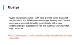 Qualys
• Cyber risk is business risk - with risks growing faster than what
traditional VM and SIEM tools can manage. Security and IT teams
need a new approach to tackle cyber threats with a clear
understanding of cybersecurity risk and automate workflows for
rapid response..
• https://www.qualys.com/apps/vulnerability-management-detection-
response/
 