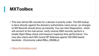 MXToolbox
• This test will list MX records for a domain in priority order. The MX lookup
is done directly against the domain's authoritative name server, so changes
to MX Records should show up instantly. You can click Diagnostics , which
will connect to the mail server, verify reverse DNS records, perform a
simple Open Relay check and measure response time performance. You
may also check each MX record (IP Address) against 105 DNS based
blacklists . (Commonly called RBLs, DNSBLs)
• https://mxtoolbox.com/
 