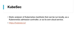 KubeSec
• Static analyzer of Kubernetes manifests that can be run locally, as a
Kuberenetes admission controller, or as its own cloud service.
• https://kubesec.io/
 