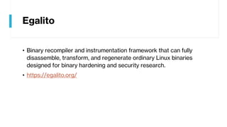 Egalito
• Binary recompiler and instrumentation framework that can fully
disassemble, transform, and regenerate ordinary Linux binaries
designed for binary hardening and security research.
• https://egalito.org/
 