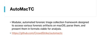 AutoMacTC
• Modular, automated forensic triage collection framework designed
to access various forensic artifacts on macOS, parse them, and
present them in formats viable for analysis.
• https://github.com/CrowdStrike/automactc
 