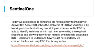 SentinelOne
• Today we are pleased to announce the revolutionary technology of
ActiveEDR. ActiveEDR solves the problems of EDR as you know it by
tracking and contextualizing everything on a device. ActiveEDR is
able to identify malicious acts in real time, automating the required
responses and allowing easy threat hunting by searching on a single
IOC. Read more to understand how we got here and how we
created the first and only EDR that is truly active.
• https://www.sentinelone.com/blog/active-edr-feature-spotlight/
 