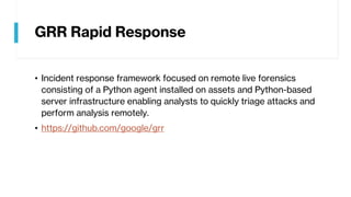 GRR Rapid Response
• Incident response framework focused on remote live forensics
consisting of a Python agent installed on assets and Python-based
server infrastructure enabling analysts to quickly triage attacks and
perform analysis remotely.
• https://github.com/google/grr
 