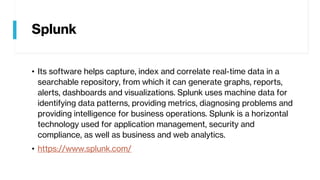 Splunk
• Its software helps capture, index and correlate real-time data in a
searchable repository, from which it can generate graphs, reports,
alerts, dashboards and visualizations. Splunk uses machine data for
identifying data patterns, providing metrics, diagnosing problems and
providing intelligence for business operations. Splunk is a horizontal
technology used for application management, security and
compliance, as well as business and web analytics.
• https://www.splunk.com/
 