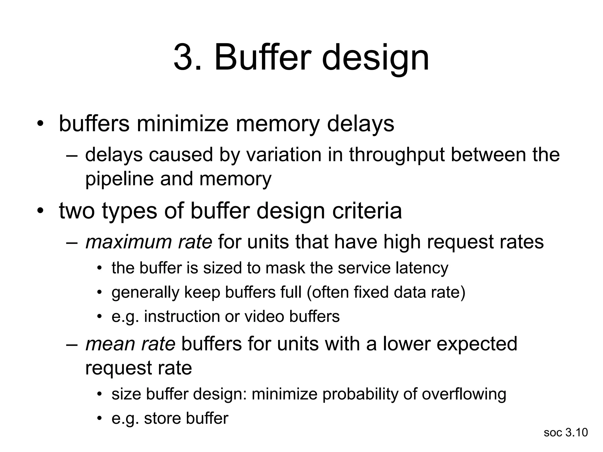 soc 3.10
3. Buffer design
• buffers minimize memory delays
– delays caused by variation in throughput between the
pipeline and memory
• two types of buffer design criteria
– maximum rate for units that have high request rates
• the buffer is sized to mask the service latency
• generally keep buffers full (often fixed data rate)
• e.g. instruction or video buffers
– mean rate buffers for units with a lower expected
request rate
• size buffer design: minimize probability of overflowing
• e.g. store buffer
 