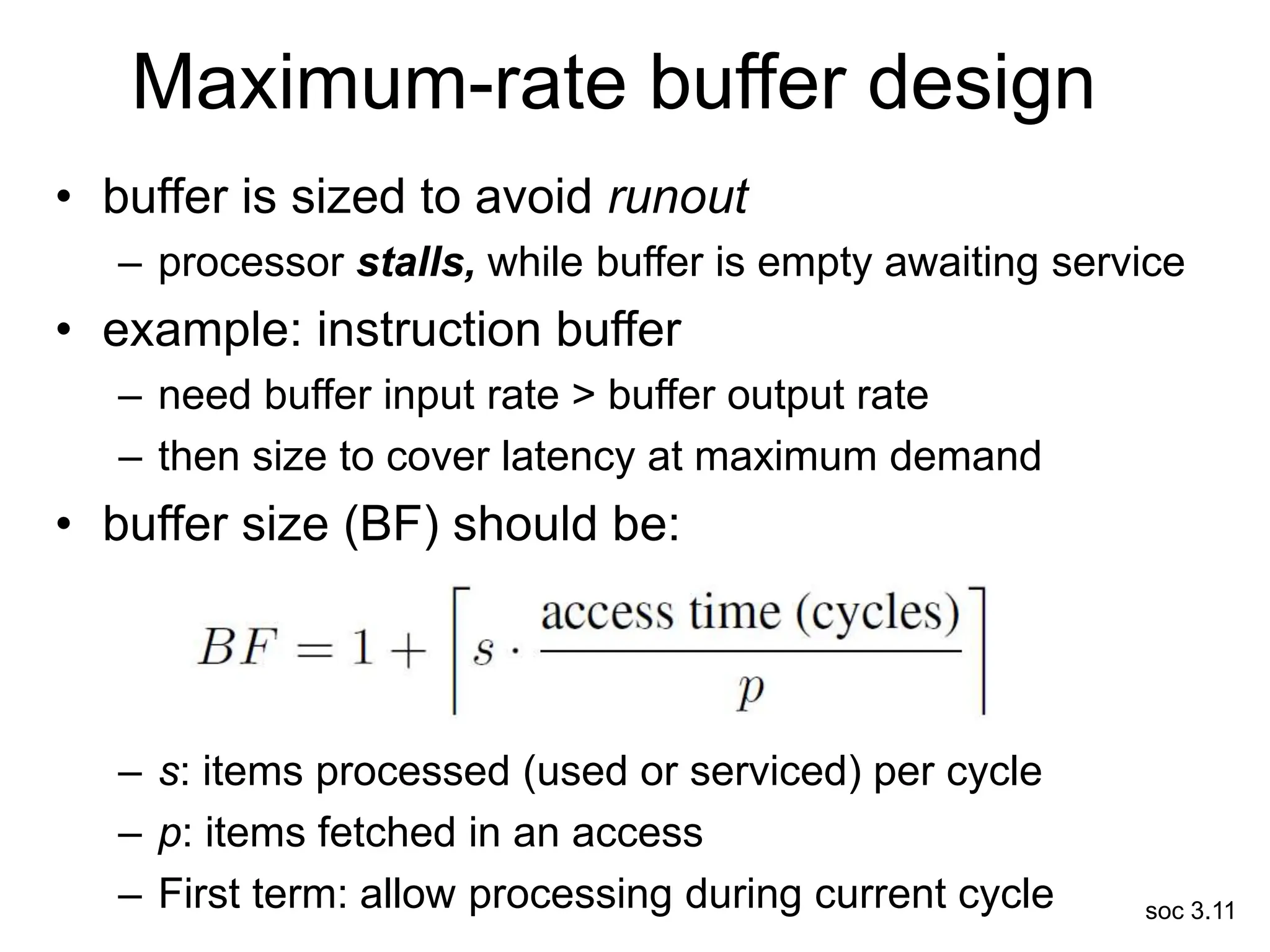 soc 3.11
Maximum-rate buffer design
• buffer is sized to avoid runout
– processor stalls, while buffer is empty awaiting service
• example: instruction buffer
– need buffer input rate > buffer output rate
– then size to cover latency at maximum demand
• buffer size (BF) should be:
– s: items processed (used or serviced) per cycle
– p: items fetched in an access
– First term: allow processing during current cycle
 