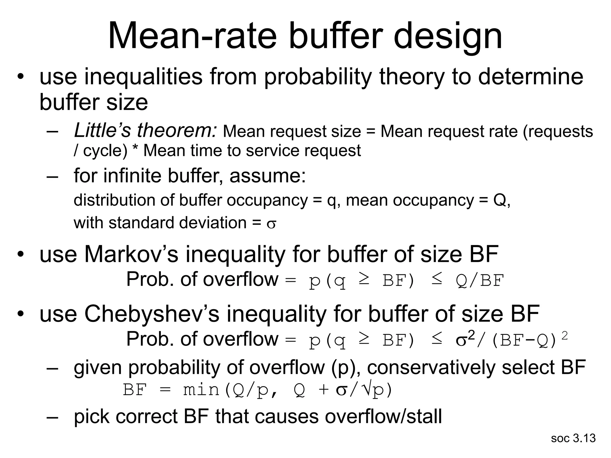 soc 3.13
Mean-rate buffer design
• use inequalities from probability theory to determine
buffer size
– Little’s theorem: Mean request size = Mean request rate (requests
/ cycle) * Mean time to service request
– for infinite buffer, assume:
distribution of buffer occupancy = q, mean occupancy = Q,
with standard deviation = 
• use Markov’s inequality for buffer of size BF
Prob. of overflow = p(q ≥ BF) ≤ Q/BF
• use Chebyshev’s inequality for buffer of size BF
Prob. of overflow = p(q ≥ BF) ≤ 2/(BF-Q)2
– given probability of overflow (p), conservatively select BF
BF = min(Q/p, Q + /√p)
– pick correct BF that causes overflow/stall
 