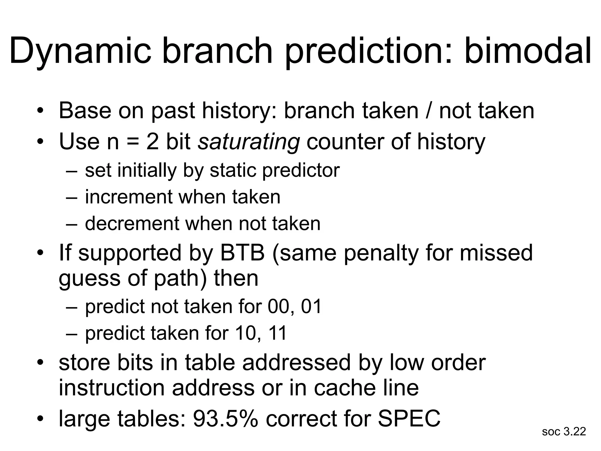 soc 3.22
Dynamic branch prediction: bimodal
• Base on past history: branch taken / not taken
• Use n = 2 bit saturating counter of history
– set initially by static predictor
– increment when taken
– decrement when not taken
• If supported by BTB (same penalty for missed
guess of path) then
– predict not taken for 00, 01
– predict taken for 10, 11
• store bits in table addressed by low order
instruction address or in cache line
• large tables: 93.5% correct for SPEC
 