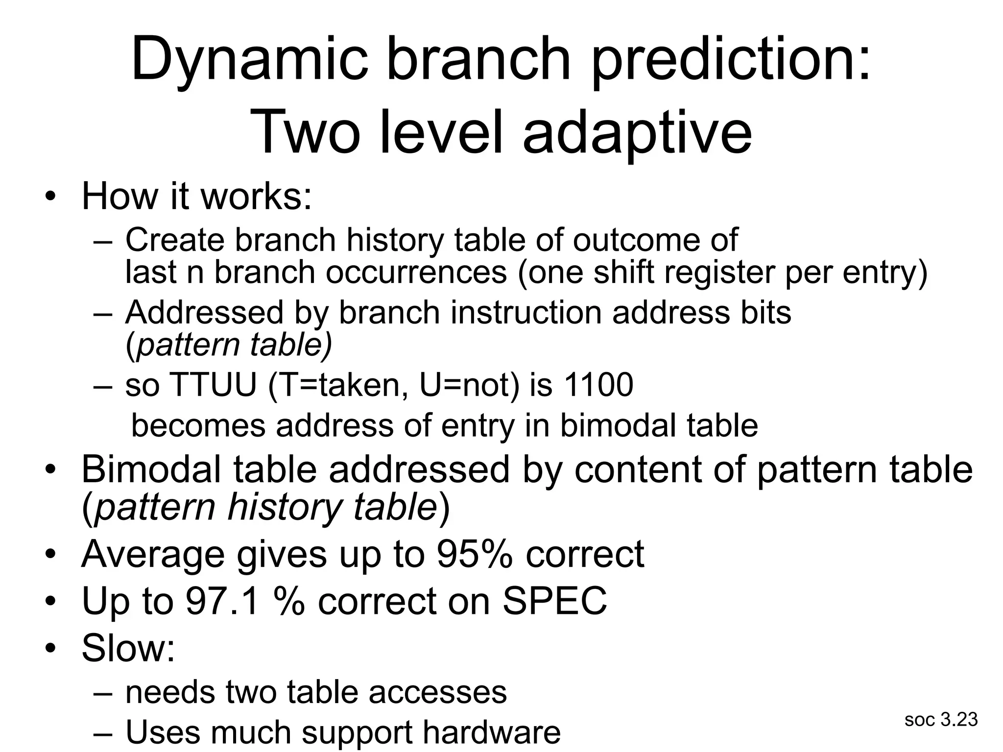 soc 3.23
Dynamic branch prediction:
Two level adaptive
• How it works:
– Create branch history table of outcome of
last n branch occurrences (one shift register per entry)
– Addressed by branch instruction address bits
(pattern table)
– so TTUU (T=taken, U=not) is 1100
becomes address of entry in bimodal table
• Bimodal table addressed by content of pattern table
(pattern history table)
• Average gives up to 95% correct
• Up to 97.1 % correct on SPEC
• Slow:
– needs two table accesses
– Uses much support hardware
 