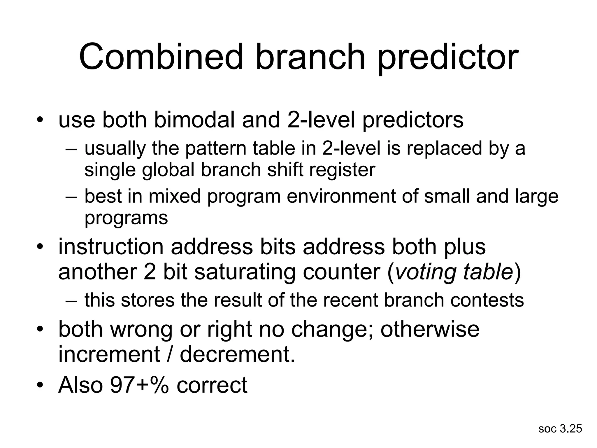 soc 3.25
Combined branch predictor
• use both bimodal and 2-level predictors
– usually the pattern table in 2-level is replaced by a
single global branch shift register
– best in mixed program environment of small and large
programs
• instruction address bits address both plus
another 2 bit saturating counter (voting table)
– this stores the result of the recent branch contests
• both wrong or right no change; otherwise
increment / decrement.
• Also 97+% correct
 
