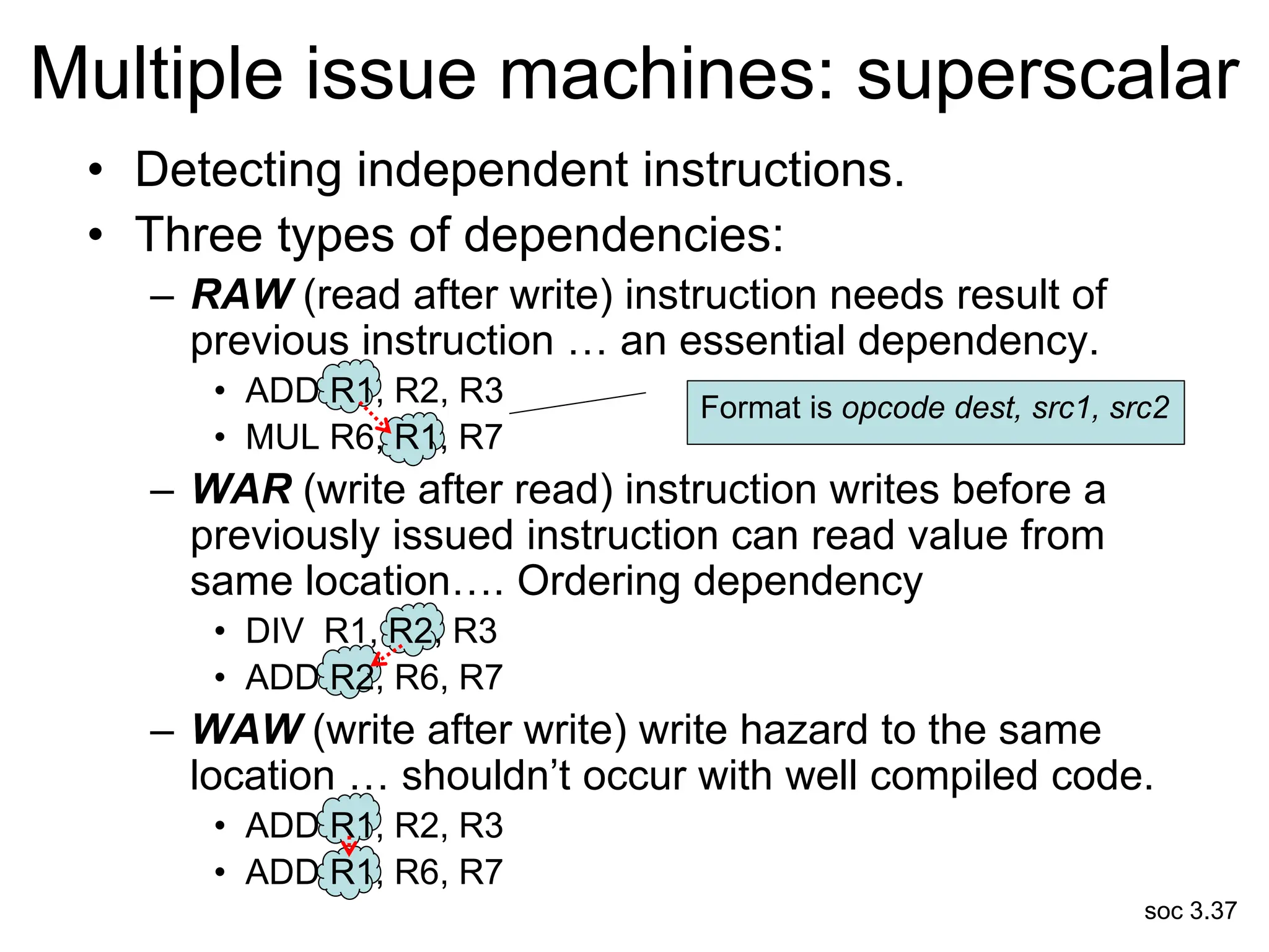 soc 3.37
• Detecting independent instructions.
• Three types of dependencies:
– RAW (read after write) instruction needs result of
previous instruction … an essential dependency.
• ADD R1, R2, R3
• MUL R6, R1, R7
– WAR (write after read) instruction writes before a
previously issued instruction can read value from
same location…. Ordering dependency
• DIV R1, R2, R3
• ADD R2, R6, R7
– WAW (write after write) write hazard to the same
location … shouldn’t occur with well compiled code.
• ADD R1, R2, R3
• ADD R1, R6, R7
Multiple issue machines: superscalar
Format is opcode dest, src1, src2
 